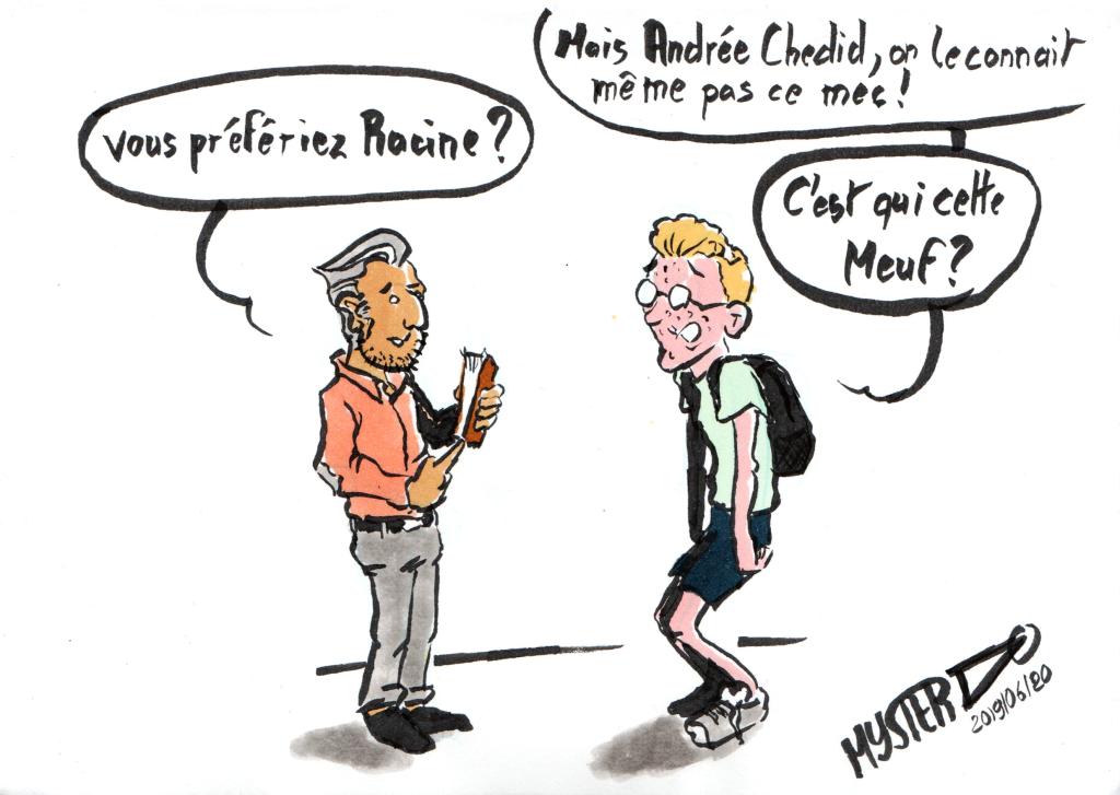 News drawing by Myster Ty:
- A teenager, facing a French teacher: "But Andrée Cheddid, we don't even know this guy"
- The teacher: "Would you have preferred Racine?"
- the teenager: "Who is this girl?"