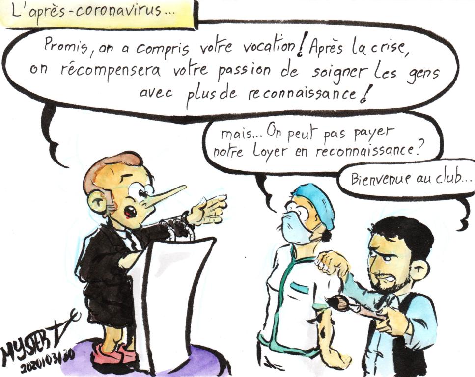 News drawing by Myster Ty: Post-coronavirus.
- Macron: “I promise, we understand your vocation! After the crisis, we will reward your passion for caring for people with more recognition!
- a nurse: “But we can’t pay our rent in gratitude?”
- my character, a paintbrush in hand: “Welcome to the club”