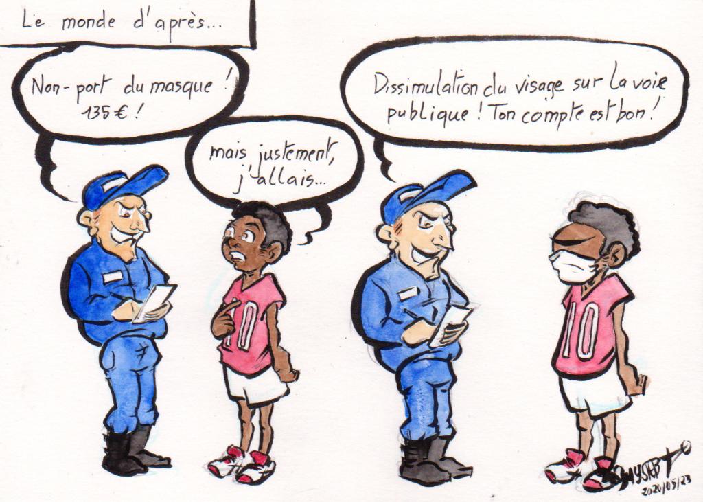 Dessin d'actu par Myster Ty

Le monde d'après :
Flic : "Non-port du masque, 135€!"
Jeune noir : "Mais, justement, j'allais…"
Il met un masque.
Flic : "Dissimulation du visage sur la voie publique ! Ton compte est bon !"