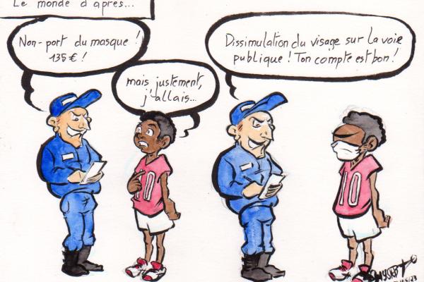 Dessin d'actu par Myster Ty

Le monde d'après :
Flic : "Non-port du masque, 135€!"
Jeune noir : "Mais, justement, j'allais…"
Il met un masque.
Flic : "Dissimulation du visage sur la voie publique ! Ton compte est bon !"