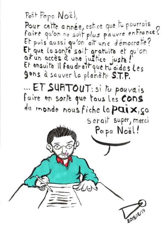 Petit Papa Noël, For this year, could you make sure that we are no longer poor in France? And also that we have a democracy? And that health is Free and that we have access to fair justice! And then you help people save the planet, please. … And ESPECIALLY: if you could make all the idiots in the world leave us in PEACE, that would be great, thank you Santa Claus!